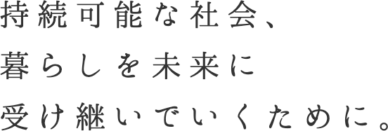 持続可能な社会、暮らしを未来に受け継いでいくために。